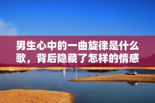 男生心中的一曲旋律是什么歌，背后隐藏了怎样的情感故事呢