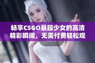 畅享CSGO暴躁少女的高清精彩瞬间，无需付费轻松观看