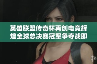 英雄联盟传奇杯再创电竞辉煌全球总决赛冠军争夺战即将来临