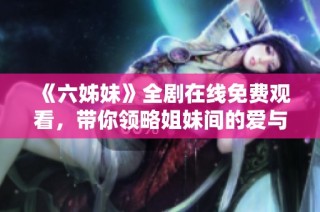 《六姊妹》全剧在线免费观看，带你领略姐妹间的爱与挑战