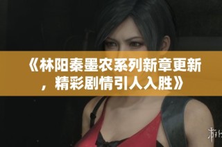 《林阳秦墨农系列新章更新，精彩剧情引人入胜》