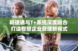 畅捷通与T+系统深度融合 打造智慧企业管理新模式