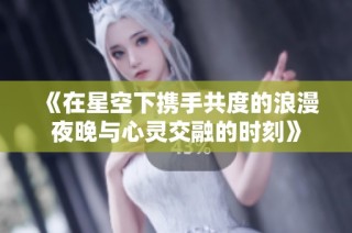 《在星空下携手共度的浪漫夜晚与心灵交融的时刻》