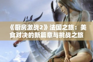 《厨房激战2》法国之旅：美食对决的新篇章与挑战之旅