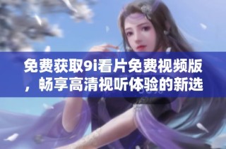 免费获取9i看片免费视频版，畅享高清视听体验的新选择