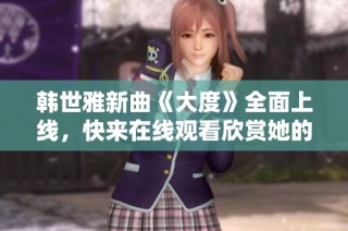 韩世雅新曲《大度》全面上线，快来在线观看欣赏她的精彩表现！