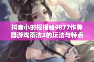 抖音小时报揭秘9877作弊器游戏蒂法2的玩法与特点