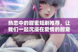 热恋中的甜蜜短剧推荐，让我们一起沉浸在爱情的甜宠世界中