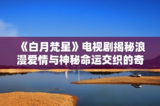 《白月梵星》电视剧揭秘浪漫爱情与神秘命运交织的奇幻旅程