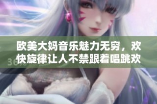 欧美大妈音乐魅力无穷，欢快旋律让人不禁跟着唱跳欢腾