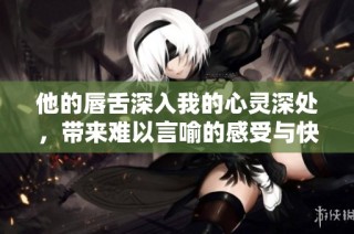 他的唇舌深入我的心灵深处，带来难以言喻的感受与快感