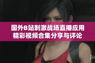 国外B站刺激战场直播应用精彩视频合集分享与评论