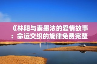 《林阳与秦墨浓的爱情故事：命运交织的旋律免费完整版》