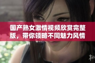 国产熟女激情视频欣赏完整版，带你领略不同魅力风情