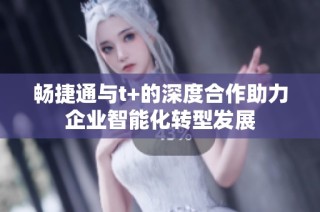 畅捷通与t+的深度合作助力企业智能化转型发展