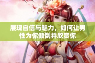 展现自信与魅力，如何让男性为你倾倒并欣赏你