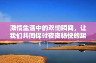 激情生活中的欢愉瞬间，让我们共同探讨夜夜畅快的趣味体验