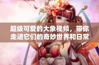 超级可爱的大象视频，带你走进它们的奇妙世界和日常生活