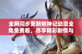 全网同步更新牧神记动漫全集免费看，尽享精彩剧情与角色互动