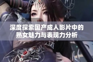 深度探索国产成人影片中的熟女魅力与表现力分析