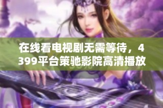 在线看电视剧无需等待，4399平台策驰影院高清播放全新体验