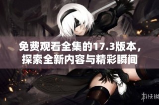 免费观看全集的17.3版本，探索全新内容与精彩瞬间
