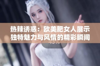 热辣诱惑：欧美肥女人展示独特魅力与风情的精彩瞬间