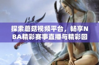 探索蘑菇视频平台，畅享NBA精彩赛事直播与精彩回放内容