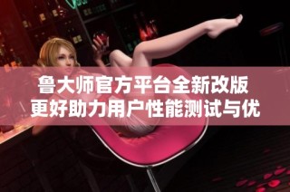 鲁大师官方平台全新改版 更好助力用户性能测试与优化体验