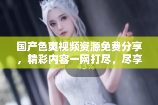 国产色爽视频资源免费分享，精彩内容一网打尽，尽享视觉盛宴