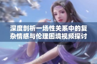 深度剖析一场性关系中的复杂情感与伦理困境视频探讨