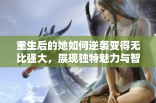 重生后的她如何逆袭变得无比强大，展现独特魅力与智慧