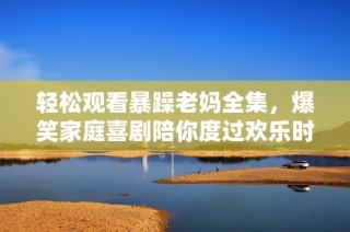 轻松观看暴躁老妈全集，爆笑家庭喜剧陪你度过欢乐时光