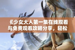 《少女大人第一集在线观看与免费观看攻略分享，轻松追剧不再难》