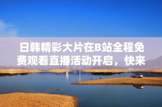 日韩精彩大片在B站全程免费观看直播活动开启，快来参与吧