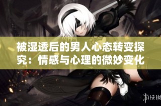 被湿透后的男人心态转变探究：情感与心理的微妙变化解析