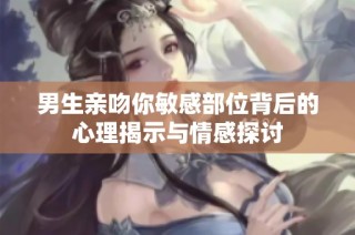 男生亲吻你敏感部位背后的心理揭示与情感探讨