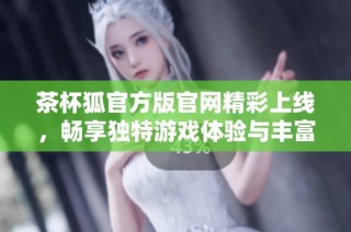茶杯狐官方版官网精彩上线，畅享独特游戏体验与丰富福利活动