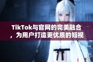 TikTok与官网的完美融合，为用户打造更优质的短视频体验