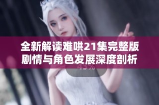 全新解读难哄21集完整版剧情与角色发展深度剖析