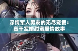 深情军人男友的无尽宠爱：高干军婚甜蜜爱情故事