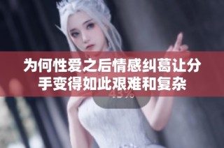 为何性爱之后情感纠葛让分手变得如此艰难和复杂