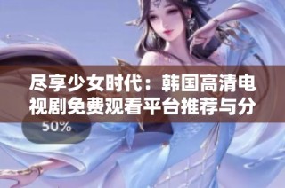 尽享少女时代：韩国高清电视剧免费观看平台推荐与分享