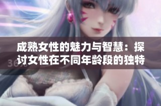 成熟女性的魅力与智慧：探讨女性在不同年龄段的独特风采与生活态度