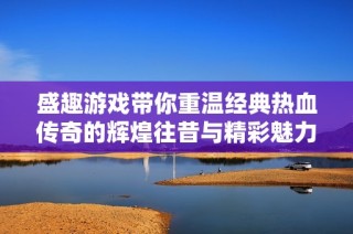 盛趣游戏带你重温经典热血传奇的辉煌往昔与精彩魅力