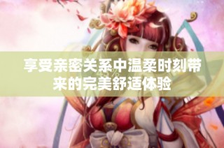 享受亲密关系中温柔时刻带来的完美舒适体验