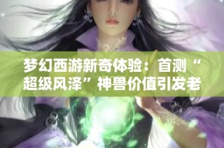 梦幻西游新奇体验：首测“超级风泽”神兽价值引发老王热议