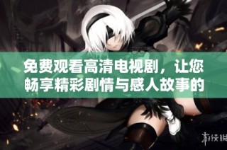免费观看高清电视剧，让您畅享精彩剧情与感人故事的完美体验