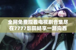 全网免费观看电视剧合集尽在7777影院畅享一路向西精彩内容