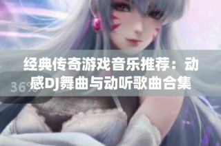 经典传奇游戏音乐推荐：动感DJ舞曲与动听歌曲合集